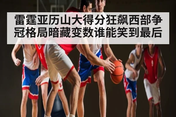 雷霆亚历山大得分狂飙西部争冠格局暗藏变数谁能笑到最后（jdbyg）