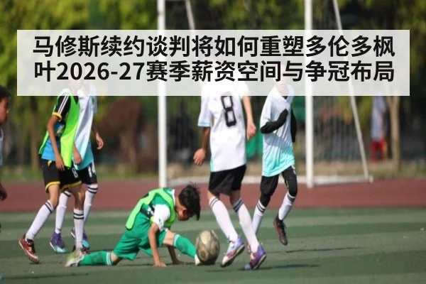 马修斯续约谈判将如何重塑多伦多枫叶2026-27赛季薪资空间与争冠布局（jdbyg）